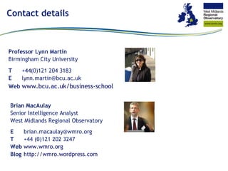 Contact details Professor Lynn Martin Birmingham City University T +44(0)121 204 3183  E [email_address] Web www.bcu.ac.uk /business-school Brian MacAulay Senior Intelligence Analyst West Midlands Regional Observatory E [email_address] T +44 (0)121 202 3247 Web www.wmro.org Blog http:// wmro.wordpress.com 