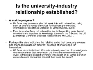 Is the university-industry relationship established? A work in progress? UK firms may have extensive but weak links with universities, using them as one of a range of sources for business partnerships, information or assistance (Abreu et al, 2008; Hughes, 2008).  Even innovative firms put universities low in the pecking order behind customers and suppliers as knowledge sources in the USA and the UK (Cambridge Centre for Business Research and MIT, 2007).  Perhaps this also indicates the relative  value  that company owners and managers place on different sources of knowledge for innovation.  US firms more likely than UK to rate university sources of knowledge as very important for their innovation; US firms are also more likely to invest in training to support university links (Cosh et al, 2006). So when universities and companies connect, how does this occur?  
