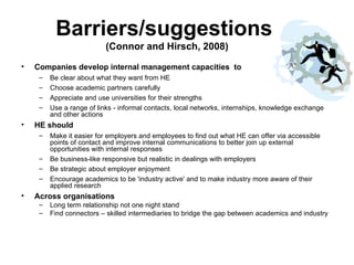 Barriers/suggestions  (Connor and Hirsch, 2008) Companies develop internal management capacities  to Be clear about what they want from HE  Choose academic partners carefully Appreciate and use universities for their strengths Use a range of links - informal contacts, local networks, internships, knowledge exchange and other actions HE should Make it easier for employers and employees to find out what HE can offer via accessible points of contact and improve internal communications to better join up external opportunities with internal responses Be business-like responsive but realistic in dealings with employers Be strategic about employer enjoyment Encourage academics to be 'industry active' and to make industry more aware of their applied research Across organisations Long term relationship not one night stand Find connectors – skilled intermediaries to bridge the gap between academics and industry 