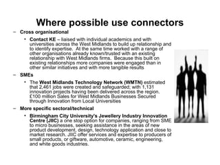 Where possible use connectors Cross organisational Contact KE  – liaised with individual academics and with universities across the West Midlands to build up relationship and to identify expertise.  At the same time worked with a range of other organisations already known/trusted with an existing relationship with West Midlands firms.  Because this built on existing relationships more companies were engaged than in other similar initiatives and with more tangible results  SMEs The  West Midlands Technology Network (WMTN)  estimated that 2,461 jobs were created and safeguarded; with 1,131 innovation projects having been delivered across the region.   £100 million Sales for West Midlands Businesses Secured through Innovation from Local Universities   More specific sectoral/technical Birmingham City University's Jewellery Industry Innovation Centre (JIIC)  a one stop option for companies, ranging from SME to micro businesses, seeking assistance in the areas of new product development, design, technology application and close to market research. JIIC offer services and expertise to producers of small products, or giftware, automotive, ceramic, engineering, and white goods industries.  