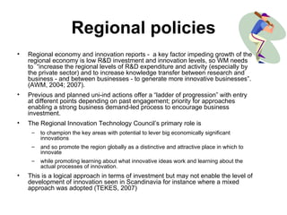 Regional policies Regional economy and innovation reports -  a key factor impeding growth of the regional economy is low R&D investment and innovation levels, so WM needs to  “increase the regional levels of R&D expenditure and activity (especially by the private sector) and to increase knowledge transfer between research and business - and between businesses - to generate more innovative businesses”. (AWM, 2004; 2007).  Previous and planned uni-ind actions offer a “ladder of progression” with entry at different points depending on past engagement; priority for approaches enabling a strong business demand-led process to encourage business investment.  The Regional Innovation Technology Council’s primary role is  to champion the key areas with potential to lever big economically significant innovations and so promote the region globally as a distinctive and attractive place in which to innovate while promoting learning about what innovative ideas work and learning about the actual processes of innovation.  This is a logical approach in terms of investment but may not enable the level of development of innovation seen in Scandinavia for instance where a mixed approach was adopted (TEKES, 2007) 