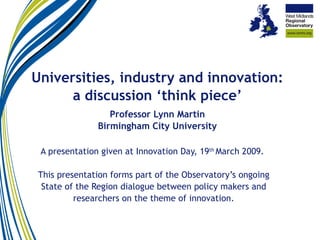 Universities, industry and innovation: a discussion ‘think piece’ Professor Lynn Martin Birmingham City University A presentation given at Innovation Day, 19 th  March 2009.  This presentation forms part of the Observatory’s ongoing State of the Region dialogue between policy makers and researchers on the theme of innovation. 