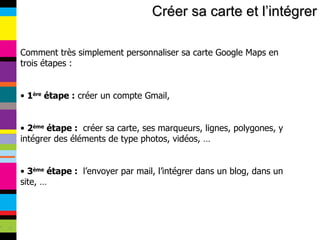 Créer sa carte et l’intégrer Comment très simplement personnaliser sa carte Google Maps en trois étapes : 1 ère  étape :  créer un compte Gmail, 2 ème  étape :  créer sa carte, ses marqueurs, lignes, polygones, y intégrer des éléments de type photos, vidéos, … 3 ème  étape :  l’envoyer par mail, l’intégrer dans un blog, dans un site, … 