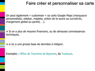 Faire créer et personnaliser sa carte On peut également « customiser » sa carto Google Maps (marqueurs personnalisés, sidebar, maplets, action de la souris au survol/clic, chargement global ou partiel, …). Si on a plus de moyens financiers, ou de sérieuses connaissances techniques, si on a une grosse base de données à intégrer. Exemples :  Office de Tourisme de Bayonne , de  Toulouse . 
