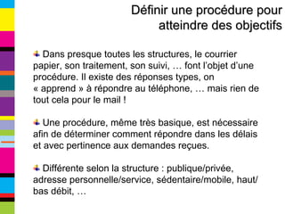 Définir une procédure pour atteindre des objectifs Dans presque toutes les structures, le courrier papier, son traitement, son suivi, … font l’objet d’une procédure. Il existe des réponses types, on « apprend » à répondre au téléphone, … mais rien de tout cela pour le mail ! Une procédure, même très basique, est nécessaire afin de déterminer comment répondre dans les délais et avec pertinence aux demandes reçues. Différente selon la structure : publique/privée, adresse personnelle/service, sédentaire/mobile, haut/bas débit, … 