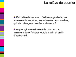 La relève du courrier Qui relève le courrier : l’adresse générale, les adresses de services, les adresses personnelles, qui s’en charge en son/leur absence ? A quel rythme est relevé le courrier : au minimum deux fois par jour, le matin et en fin d’après-midi. 