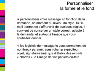 Personnaliser  la forme et le fond personnaliser votre message en fonction de la demande, notamment au niveau du style. Si l’e-mail permet de s’affranchir de quelques règles, il convient de conserver un style correct, adapté à la demande, et surtout à l’image que vous souhaitez donner. les logiciels de messagerie vous permettent de nombreux paramétrages (champ expéditeur, objet, signature) ainsi que d’établir des e-mails « chartés », à l’image de vos papiers en-tête. 