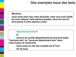 Des exemples issus des tests Monsieur,  nous avons bien reçu votre demande, mais vous avez oublié de nous indiquer votre adresse postale; merci de nous la faire passer à notre adresse e-mail. http://xxxxxxx.free.fr/ et  serveur du comité départemental du tourisme (taper  "tourisme tarn" ou "tourisme département tarn" dans  votre moteur dr recherche) Vous aurez un site très complet sur le Tarn  OT de Xxxx 