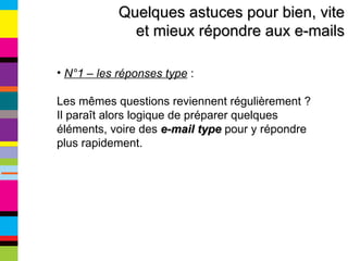 Quelques astuces pour bien, vite et mieux répondre aux e-mails N°1 – les réponses type  :  Les mêmes questions reviennent régulièrement ? Il paraît alors logique de préparer quelques éléments, voire des  e-mail type  pour y répondre plus rapidement. 