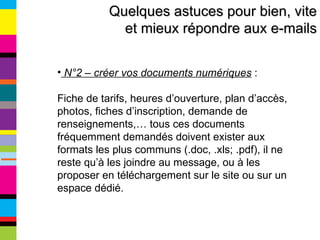 Quelques astuces pour bien, vite et mieux répondre aux e-mails N°2 – créer vos documents numériques  :  Fiche de tarifs, heures d’ouverture, plan d’accès, photos, fiches d’inscription, demande de renseignements,… tous ces documents fréquemment demandés doivent exister aux formats les plus communs (.doc, .xls; .pdf), il ne reste qu’à les joindre au message, ou à les proposer en téléchargement sur le site ou sur un espace dédié. 
