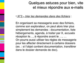 Quelques astuces pour bien, vite et mieux répondre aux e-mails N°3 – trier les demandes dans des fichiers  :  En organisant sa messagerie avec des fichiers, comme son explorateur, on peut alors trier plus simplement les demandes : documentation, liste hébergements, agenda, à traiter par X, accusés réception le…, à répondre avant le …, … On pourra aussi utiliser les règles de messagerie pour les affecter directement à certains dossiers (ex. : si l’objet contient documentation, transférer dans le dossier demande de doc). 