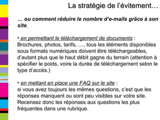 La stratégie de l’évitement… …  ou comment réduire le nombre d’e-mails grâce à son site   en permettant le téléchargement de documents  : Brochures, photos, tarifs, …, tous les éléments disponibles sous formats numériques doivent être téléchargeables, d’autant plus que le haut débit gagne du terrain (attention à spécifier le poids, voire la durée de téléchargement selon le type d’accès.) en mettant en place une FAQ sur le site  :  si vous avez toujours les mêmes questions, c’est que les réponses manquent ou sont peu visibles sur votre site. Recensez donc les réponses aux questions les plus fréquentes dans une rubrique. 