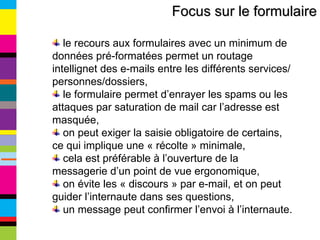 Focus sur le formulaire le recours aux formulaires avec un minimum de données pré-formatées permet un routage intellignet des e-mails entre les différents services/personnes/dossiers, le formulaire permet d’enrayer les spams ou les attaques par saturation de mail car l’adresse est masquée, on peut exiger la saisie obligatoire de certains, ce qui implique une « récolte » minimale, cela est préférable à l’ouverture de la messagerie d’un point de vue ergonomique, on évite les « discours » par e-mail, et on peut guider l’internaute dans ses questions, un message peut confirmer l’envoi à l’internaute. 