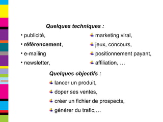 publicité, référencement , e-mailing newsletter, Quelques objectifs :   lancer un produit, doper ses ventes, créer un fichier de prospects, générer du trafic,… marketing viral, jeux, concours,  positionnement payant, affiliation, … Quelques techniques : 