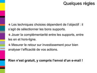 Quelques règles   Les techniques choisies dépendent de l’objectif : il s’agit de sélectionner les bons supports. Jouer la complémentarité entre les supports, entre les en et hors-ligne. Mesurer le retour sur investissement pour bien analyser l’efficacité de vos actions. Rien n’est gratuit, y compris l’envoi d’un e-mail ! 