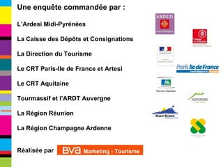 Une enquête commandée par : L’Ardesi Midi-Pyrénées La Caisse des Dépôts et Consignations La Direction du Tourisme Le CRT Paris-Ile de France et Artesi Le CRT Aquitaine Tourmassif et l’ARDT Auvergne La Région Réunion La Région Champagne Ardenne Réalisée par  Marketing - Tourisme 