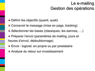 Le e-mailing Gestion des opérations Définir les objectifs (quanti, quali) Concevoir le message (mise en page, tracking) Sélectionner les bases (classiques, les siennes, …) Préparer l’envoi (paramètres de mailing, jours et heures d’envoi, dédoublonnage) Envoi : logiciel, en propre ou par prestataire Analyse du retour sur investissement 
