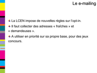 Le e-mailing La LCEN impose de nouvelles règles sur l’opt-in. Il faut collecter des adresses « fraîches » et « demandeuses ». A utiliser en priorité sur sa propre base, pour des jeux concours. 