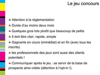 Le jeu concours Attention à la règlementation Durée d’au moins deux mois Quelques gros lots plutôt que beaucoup de petits Il doit être clair, rapide, simple Gagnants en cours (immédiat) et en fin (avec tous les inscrits) les professionnels des jeux sont aussi des clients potentiels ! Communiquer après le jeu : se servir de la base de prospects ainsi créée (attention à l’opt-in !). 