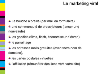 Le marketing viral Le bouche à oreille (par mail ou formulaire) une communauté de prescripteurs (lancer une nouveauté) les goodies (films, flash, économiseur d’écran) le parrainage les adresses mails gratuites (avec votre nom de domaine), les cartes postales virtuelles l’affiliation (rémunérer des liens vers votre site) 