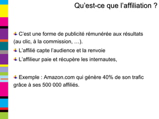 Qu’est-ce que l’affiliation ? C’est une forme de publicité rémunérée aux résultats (au clic, à la commission, …). L’affilié capte l’audience et la renvoie L’affilieur paie et récupère les internautes, Exemple : Amazon.com qui génère 40% de son trafic grâce à ses 500 000 affiliés. 