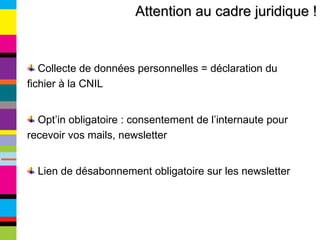 Attention au cadre juridique ! Collecte de données personnelles = déclaration du fichier à la CNIL Opt’in obligatoire : consentement de l’internaute pour recevoir vos mails, newsletter Lien de désabonnement obligatoire sur les newsletter 