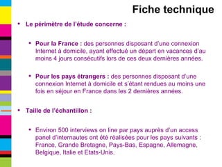 Le périmètre de l’étude concerne : Pour la France :  des personnes disposant d’une connexion Internet à domicile, ayant effectué un départ en vacances d’au moins 4 jours consécutifs lors de ces deux dernières années. Pour les pays étrangers :  des personnes disposant d’une connexion Internet à domicile et s’étant rendues au moins une fois en séjour en France dans les 2 dernières années. Taille de l’échantillon : Environ 500 interviews on line par pays auprès d’un access panel d’internautes ont été réalisées pour les pays suivants : France, Grande Bretagne, Pays-Bas, Espagne, Allemagne, Belgique, Italie et Etats-Unis. Fiche technique 