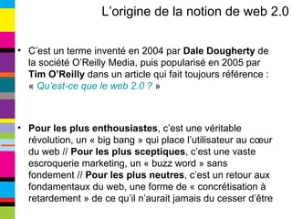 L’origine de la notion de web 2.0 C’est un terme inventé en 2004 par  Dale Dougherty  de la société O’Reilly Media, puis popularisé en 2005 par  Tim O’Reilly  dans un article qui fait toujours référence : «  Qu’est-ce que le web 2.0 ?  » Pour les plus enthousiastes , c’est une véritable révolution, un « big bang » qui place l’utilisateur au cœur du web //  Pour les plus sceptiques , c’est une vaste escroquerie marketing, un « buzz word » sans fondement //  Pour les plus neutres , c’est un retour aux fondamentaux du web, une forme de « concrétisation à retardement » de ce qu’il n’aurait jamais du cesser d’être 
