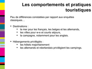 Peu de différences constatées par rapport aux enquêtes classiques… Destinations : la mer pour les français, les belges et les allemands, les villes pour w-e et courts séjours, la campagne, notamment pour les anglais. Hébergements privilégiés : les hôtels majoritairement les allemands et néerlandais privilégient les campings. Les comportements et pratiques touristiques 