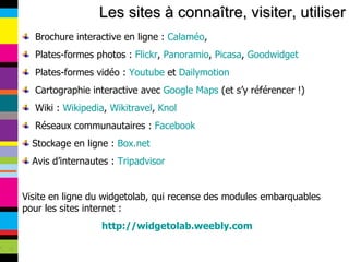 Les sites à connaître, visiter, utiliser Brochure interactive en ligne :  Calaméo , Plates-formes photos :  Flickr ,  Panoramio ,  Picasa ,  Goodwidget Plates-formes vidéo :  Youtube  et  Dailymotion Cartographie interactive avec  Google Maps  (et s’y référencer !) Wiki :  Wikipedia ,  Wikitravel ,  Knol Réseaux communautaires :  Facebook Stockage en ligne :  Box.net Avis d’internautes :  Tripadvisor Visite en ligne du widgetolab, qui recense des modules embarquables pour les sites internet : http://widgetolab.weebly.com 