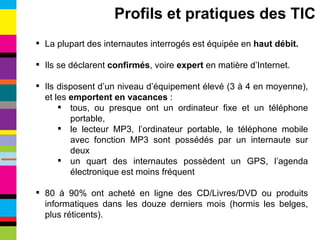 La plupart des internautes interrogés est équipée en  haut débit. Ils se déclarent  confirmés , voire  expert  en matière d’Internet. Ils disposent d’un niveau d’équipement élevé (3 à 4 en moyenne), et les  emportent en vacances  : tous, ou presque ont un ordinateur fixe et un téléphone portable, le lecteur MP3, l’ordinateur portable, le téléphone mobile avec fonction MP3 sont possédés par un internaute sur deux un quart des internautes possèdent un GPS, l’agenda électronique est moins fréquent 80 à 90% ont acheté en ligne des CD/Livres/DVD ou produits informatiques dans les douze derniers mois (hormis les belges, plus réticents). Profils et pratiques des TIC 