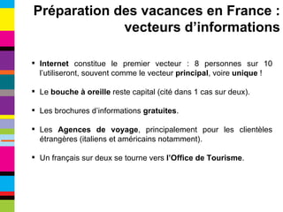 Internet  constitue le premier vecteur : 8 personnes sur 10 l’utiliseront, souvent comme le vecteur  principal ,   voire  unique  ! Le  bouche à oreille  reste capital (cité dans 1 cas sur deux). Les brochures d’informations  gratuites . Les  Agences de voyage , principalement pour les clientèles étrangères (italiens et américains notamment). Un français sur deux se tourne vers  l’Office de Tourisme . Préparation des vacances en France : vecteurs d’informations 