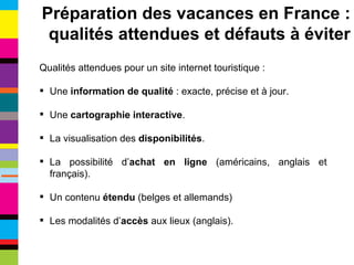 Qualités attendues pour un site internet touristique : Une  information de qualité  : exacte, précise et à jour. Une  cartographie interactive . La visualisation des  disponibilités . La possibilité d’ achat en ligne  (américains, anglais et français). Un contenu  étendu  (belges et allemands) Les modalités d’ accès  aux lieux (anglais). Préparation des vacances en France : qualités attendues et défauts à éviter 