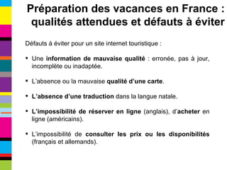 Défauts à éviter pour un site internet touristique : Une  information de mauvaise qualité  : erronée, pas à jour, incomplète ou inadaptée. L’absence ou la mauvaise  qualité d’une carte . L’absence d’une traduction  dans la langue natale. L’impossibilité de réserver en ligne  (anglais), d’ acheter  en ligne (américains). L’impossibilité de  consulter les prix ou les disponibilités  (français et allemands). Préparation des vacances en France : qualités attendues et défauts à éviter 