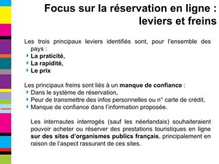 Les trois principaux leviers identifiés sont, pour l’ensemble des pays : La praticité, La rapidité, Le prix Les principaux freins sont liés à un  manque de confiance  : Dans le système de réservation, Peur de transmettre des infos personnelles ou n° carte de crédit, Manque de confiance dans l’information proposée. Les internautes interrogés (sauf les néerlandais) souhaiteraient pouvoir acheter ou réserver des prestations touristiques en ligne  sur des sites d’organismes publics français , principalement en raison de l’aspect rassurant de ces sites. Focus sur la réservation en ligne : leviers et freins 