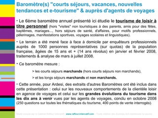 Baromètre(s)   "courts   séjours,   vacances,   nouvelles   tendances   et   e-tourisme"   &   auprès   d'agents   de   voyages Le 6ème baromètre annuel présenté ici étudie le  tourisme de loisir à titre personnel   (hors "visites" non touristiques à des parents, amis pour des fêtes, baptêmes, mariages..., hors séjours de santé, d'affaires, pour motifs professionnels, pèlerinages, manifestations sportives, voyages scolaires et linguistiques). Le terrain a été mené face à face à domicile par enquêteurs professionnels auprès de 1000 personnes représentatives (sur quotas) de la population française, âgées de 15 ans et + (14 ans révolus) en janvier et février 2008, traitements & analyse de mars à juillet 2008. Ce baromètre mesure : > les courts séjours  marchands  (hors courts séjours non marchands),  > et les longs séjours  marchands  et  non marchands.  Cette année, pour Ardesi, des extraits d'autres Baromètres ont été inclus dans cette présentation : celui sur les nouveaux comportements de la clientèle loisir en agence de voyages et celui sur les  grandes évolutions du tourisme dans les dix ans à venir  vues par les agents de voyages, conclu en octobre 2008  (250 questions sur toutes les thématiques du tourisme, 400 points de vente interrogés). Etude conçue par le Cabinet Raffour Interactif -  www.raffour-intercatif.com  – Toute citation des données doit mentionner la source 