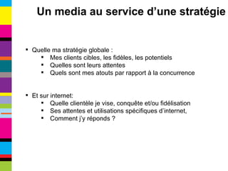 Quelle ma stratégie globale : Mes clients cibles, les fidèles, les potentiels Quelles sont leurs attentes Quels sont mes atouts par rapport à la concurrence Et sur internet: Quelle clientèle je vise, conquête et/ou fidélisation Ses attentes et utilisations spécifiques d’internet, Comment j’y réponds ? Un media au service d’une stratégie 
