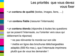 Les priorités  que vous devez vous fixer un  contenu de qualité  (textes, images, liens, …) un  contenu fiable  (rassurer l’internaute) un  contenu étendu  (répondre à toutes les questions qui se posent l’internaute, ou l’orienter vers ceux qui détiennent la réponse) ne pas réinventer le monde sur son site mettre en ligne des brochures téléchargeables adaptés (500 Ko max.), que l’internaute imprimera plutôt que de vous les demander ! 