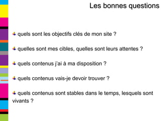 Les bonnes questions quels sont les objectifs clés de mon site ? quelles sont mes cibles, quelles sont leurs attentes ? quels contenus j’ai à ma disposition ? quels contenus vais-je devoir trouver ? quels contenus sont stables dans le temps, lesquels sont vivants ? 