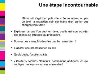 Même s’il s’agit d’un petit site, créé en interne ou par un ami, la rédaction noir sur blanc d’un cahier des charges sera utile ! Expliquer ce que l’on veut en faire, quelle est son activité, ses clients, sa stratégie au prestataire Donner des exemples de sites que l’on aime bien ! Elaborer une arborescence du site Quels outils, fonctionnalités « Border » certains éléments, notamment juridiques, ce qui implique des connaissances minimales ! Une étape incontournable 