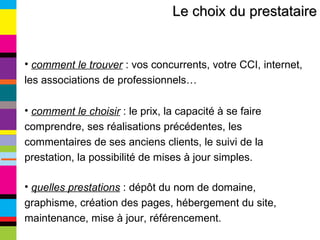 Le choix du prestataire comment le trouver  : vos concurrents, votre CCI, internet, les associations de professionnels… comment le choisir  : le prix, la capacité à se faire comprendre, ses réalisations précédentes, les commentaires de ses anciens clients, le suivi de la prestation, la possibilité de mises à jour simples. quelles prestations  : dépôt du nom de domaine, graphisme, création des pages, hébergement du site, maintenance, mise à jour, référencement. 