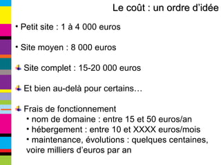 Petit site : 1 à 4 000 euros Site moyen : 8 000 euros Site complet : 15-20 000 euros Et bien au-delà pour certains… Frais de fonctionnement nom de domaine : entre 15 et 50 euros/an hébergement : entre 10 et XXXX euros/mois maintenance, évolutions : quelques centaines,  voire milliers d’euros par an Le coût : un ordre d’idée 