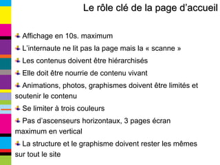 Le rôle clé de la page d’accueil Affichage en 10s. maximum L’internaute ne lit pas la page mais la « scanne » Les contenus doivent être hiérarchisés Elle doit être nourrie de contenu vivant Animations, photos, graphismes doivent être limités et soutenir le contenu Se limiter à trois couleurs Pas d’ascenseurs horizontaux, 3 pages écran maximum en vertical La structure et le graphisme doivent rester les mêmes sur tout le site 