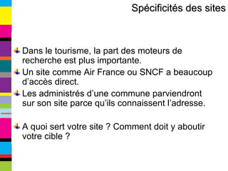 Dans le tourisme, la part des moteurs de recherche est plus importante. Un site comme Air France ou SNCF a beaucoup d’accès direct. Les administrés d’une commune parviendront sur son site parce qu’ils connaissent l’adresse. A quoi sert votre site ? Comment doit y aboutir votre cible ? Spécificités des sites 