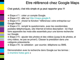 Etre référencé chez Google Maps C’est gratuit, c’est très simple et ça peut rapporter gros !!! Etape n°1 : créer un compte Google.  Etape n°2 : aller sur  http://maps.google.fr . Etape n°3 : choisir la fonction “référencez votre entreprise sur Google Maps”. Etape n°4 : remplir le questionnaire, avec les coordonnées postales téléphoniques, site Internet et brève description : là il faut faire apparaitre les mots-clés essentiels pour une bonne recherche sur Google Etape n°5 : ajouter des photos et des vidéos (jusqu‘à dix photos, et cinq vidéos, ne pas se priver!). Classer la prestation dans une catégorie préexistante. Etape n°6 : la validation : par courrier, téléphone ou SMS. Démonstration avec la recherche dans Google sur les termes : «  chambre hotes gers  » 