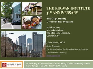 THE KIRWAN INSTITUTE
                        5TH ANNIVERSARY
                        The Opportunity
                        Communities Program

                        March 19, 2009
                        Moritz Law School
                        The Ohio State University
                        Columbus, OH


                        Jason Reece, AICP
                        Senior Researcher
                        The Kirwan Institute for the Study of Race & Ethnicity
                        The Ohio State University
                        Reece.35@osu.edu



Co-hosted by the Kirwan Institute for the Study of Race & Ethnicity and the
Moritz College of Law, The Ohio State University
 