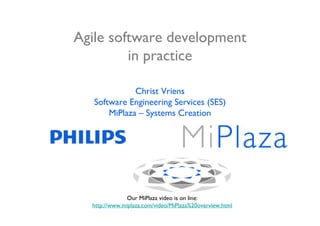 Agile software development
         in practice

              Christ Vriens
   Software Engineering Services (SES)
       MiPlaza – Systems Creation




              Our MiPlaza video is on line:
  http://www.miplaza.com/video/MiPlaza%20overview.html
 