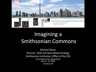 Imagining a  Smithsonian Commons Michael Edson Director, Web and New Media Strategy Smithsonian Institution, Office of the CIO Visual Resources Association March  19, 2009 Toronto, CA 