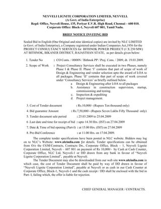 NEYVELI LIGNITE CORPORATION LIMITED, NEYVELI.
                              (A Govt. of India Enterprise)
     Regd: Office, Neyveli House, 135, Periyar E.V.R. High Road, Chennai – 600 010.
                Corporate Office: Block-1, Neyveli 607 801, Tamil Nadu.

                               BRIEF NOTICE INVITING BID

Sealed Bid in English (One Original and nine identical copies) are invited by NLC LIMITED
(a Govt. of India Enterprise), a Company registered under Indian Companies Act,1956 for the
PROJECT CONSULTANCY SERVICES for BITHNOK POWER PROJECT (1 X 250 MW)
AT BITHNOK, BIKANER DISTRICT, RAJASTHAN STATE, as per details given below:

 1. Tender No          : CO Conts. / 0008N / Bithnok PP / Proj. Cons. / 2009, dt. 19.03.2009.
 2. Scope of Work      : Project Consultancy Services shall be executed in two Phases, namely
                         Phase I & Phase II. Phase ‘I’ contains that part of scope of work of
                         Design & Engineering and vendor selection upto the award of LOA to
                         all packages. Phase ‘II’ contains that part of scope of work covered
                         under ‘Consultancy Services’ as briefly outlined below.
                                    a Design & Engineering after LOA to all packages
                                    b. Assistance in construction supervision, startup,
                                        commissioning and testing.
                                    c. Inspection & expediting
                                    d. Project management.

  3. Cost of Tender document             : Rs.10,000/- (Rupees Ten thousand only)
  4. Bid guarantee Amount            : Rs.7,50,000/- (Rupees Seven Lakhs Fifty Thousand only)
  5. Tender document sale period         : 25.03.2009 to 25.04.2009
  6 .Last date and time for receipt of bid : upto 14.30 Hrs. (IST) on 27.04.2009
  7. Date & Time of bid opening (Part-I) : at 15.00 Hrs. (IST) on 27.04.2009
  8. Pre-Bid Conference                   : at 11.00 Hrs. on 17.04.2009.
         The complete tender specifications have been posted in NLC website. Bidders may log
on to NLC’s Website: www.nlcindia.com for details. Tender specifications can be obtained
from O/o the CGM/Contracts, Contracts Dn., Corporate Office, Block – 1, Neyveli Lignite
Corporation Limited, Neyveli – 607 801 on payment of Rs 10,000/- by Cash at Cash Counter,
Corporate Office, NLC Ltd, Neyveli-1 or DD drawn from any bank in favour of “Neyveli
Lignite Corporation Limited”, payable at Neyveli.
         The Tender Document may also be downloaded from our web site www.nlcindia.com in
which case, the cost of Tender Document shall be paid by way of DD drawn in favour of
“Neyveli Lignite Corporation Limited”, payable at Neyveli or as cash in our Cash Counter at
Corporate Office, Block-1, Neyveli-1 and the cash receipt / DD shall be enclosed with the bid in
Part- I, failing which, the offer is liable for rejection.



                                              CHIEF GENERAL MANAGER / CONTRACTS.
 