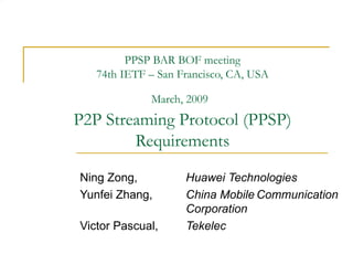 PPSP BAR BOF meeting 74th IETF – San Francisco, CA, USA March, 2009   P2P Streaming Protocol (PPSP) Requirements Ning Zong, Huawei Technologies Yunfei Zhang, China Mobile Communication  Corporation Victor Pascual, Tekelec 